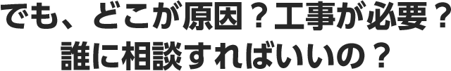 でも、どこが原因？工事が必要？誰に相談すればいいの？