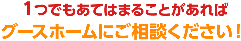 １つでもあてはまることがあればグースホームにご相談ください！