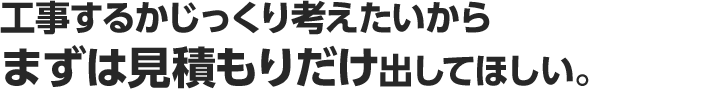 工事するかじっくり考えたいからまずは見積もりだけ出してほしい。
