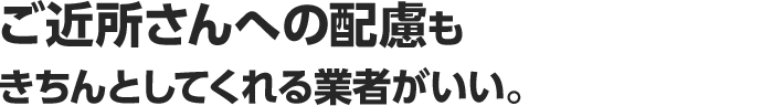 ご近所さんへの配慮もきちんとしてくれる業者がいい。