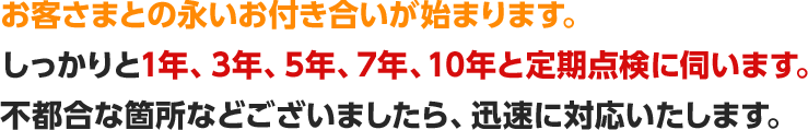 お客さまとの永いお付き合いが始まります。しっかりと1年、3年、5年、7年、10年と定期点検に伺います。不都合な箇所などございましたら、迅速に対応いたします。