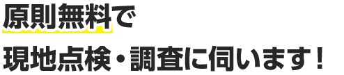原則無料で現地点検・調査に伺います！