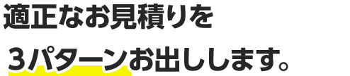 適正なお見積りを３パターンお出しします。