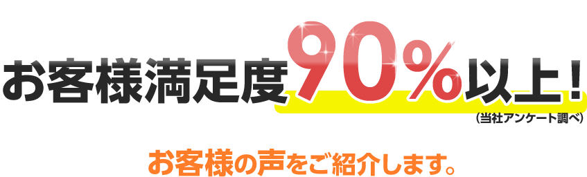 お客様満足度90%以上！（当社アンケート調べ）お客様の声をご紹介します。
